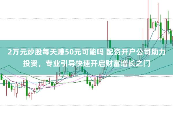 2万元炒股每天赚50元可能吗 配资开户公司助力投资，专业引导快速开启财富增长之门