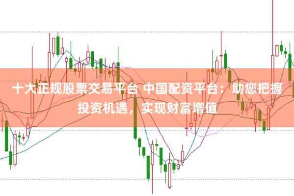 十大正规股票交易平台 中国配资平台：助您把握投资机遇，实现财富增值