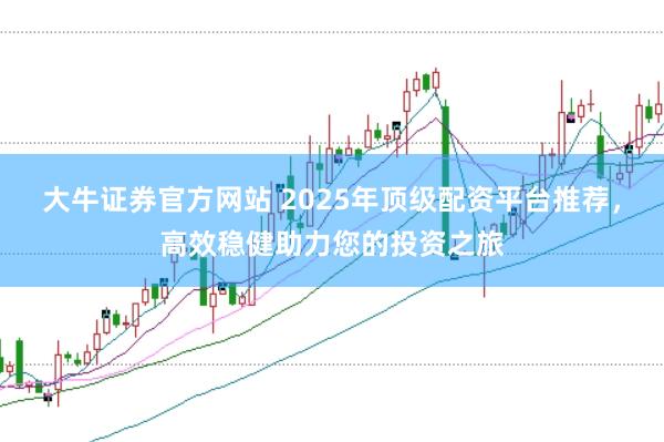 大牛证券官方网站 2025年顶级配资平台推荐，高效稳健助力您的投资之旅