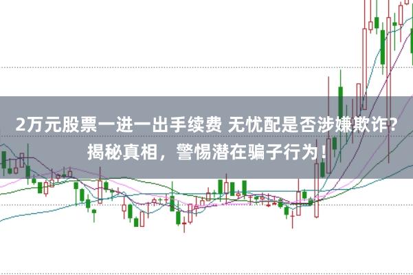2万元股票一进一出手续费 无忧配是否涉嫌欺诈？揭秘真相，警惕潜在骗子行为！