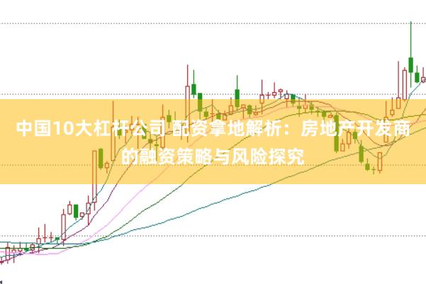 中国10大杠杆公司 配资拿地解析：房地产开发商的融资策略与风险探究