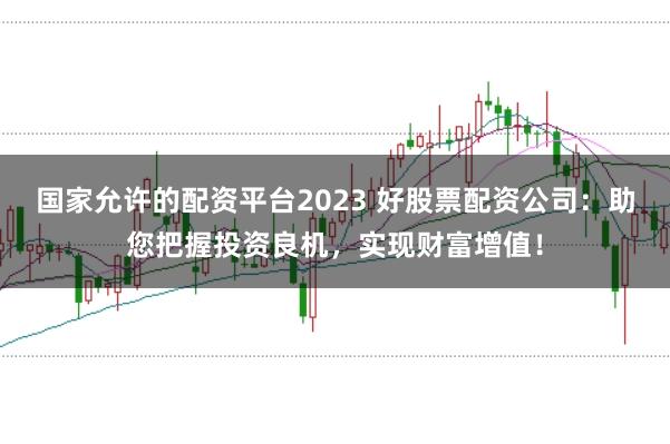 国家允许的配资平台2023 好股票配资公司：助您把握投资良机，实现财富增值！