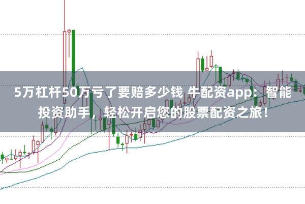 5万杠杆50万亏了要赔多少钱 牛配资app：智能投资助手，轻松开启您的股票配资之旅！
