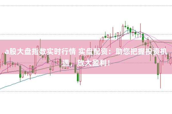 a股大盘指数实时行情 实盘配资：助您把握投资机遇，放大盈利！
