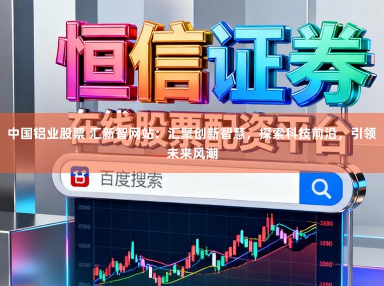 中国铝业股票 汇新智网站：汇聚创新智慧，探索科技前沿，引领未来风潮