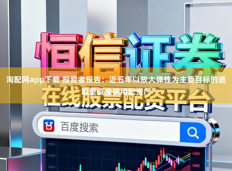淘配网app下载 投资者报告：近五年以放大弹性为主要目标的进取型资金使用配资门