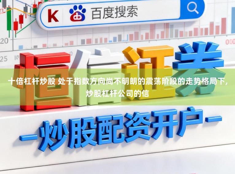 十倍杠杆炒股 处于指数方向尚不明朗的震荡阶段的走势格局下,炒股杠杆公司的信