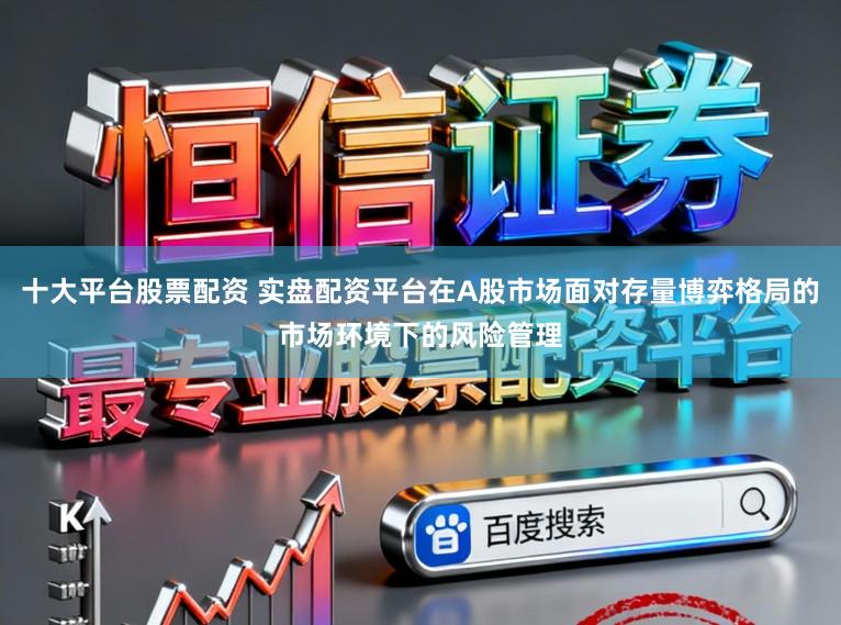 十大平台股票配资 实盘配资平台在A股市场面对存量博弈格局的市场环境下的风险管理