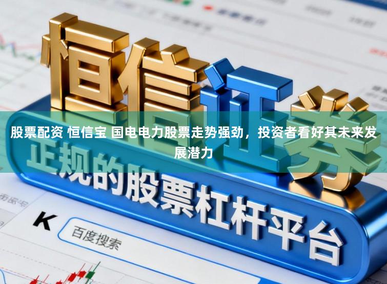 股票配资 恒信宝 国电电力股票走势强劲，投资者看好其未来发展潜力